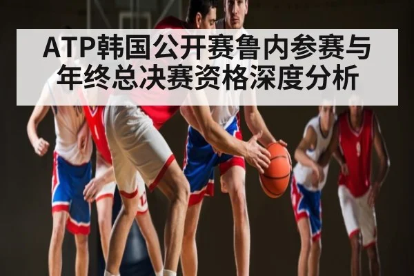 ATP韩国公开赛鲁内参赛与年终总决赛资格深度分析 - Kaiyun Sports